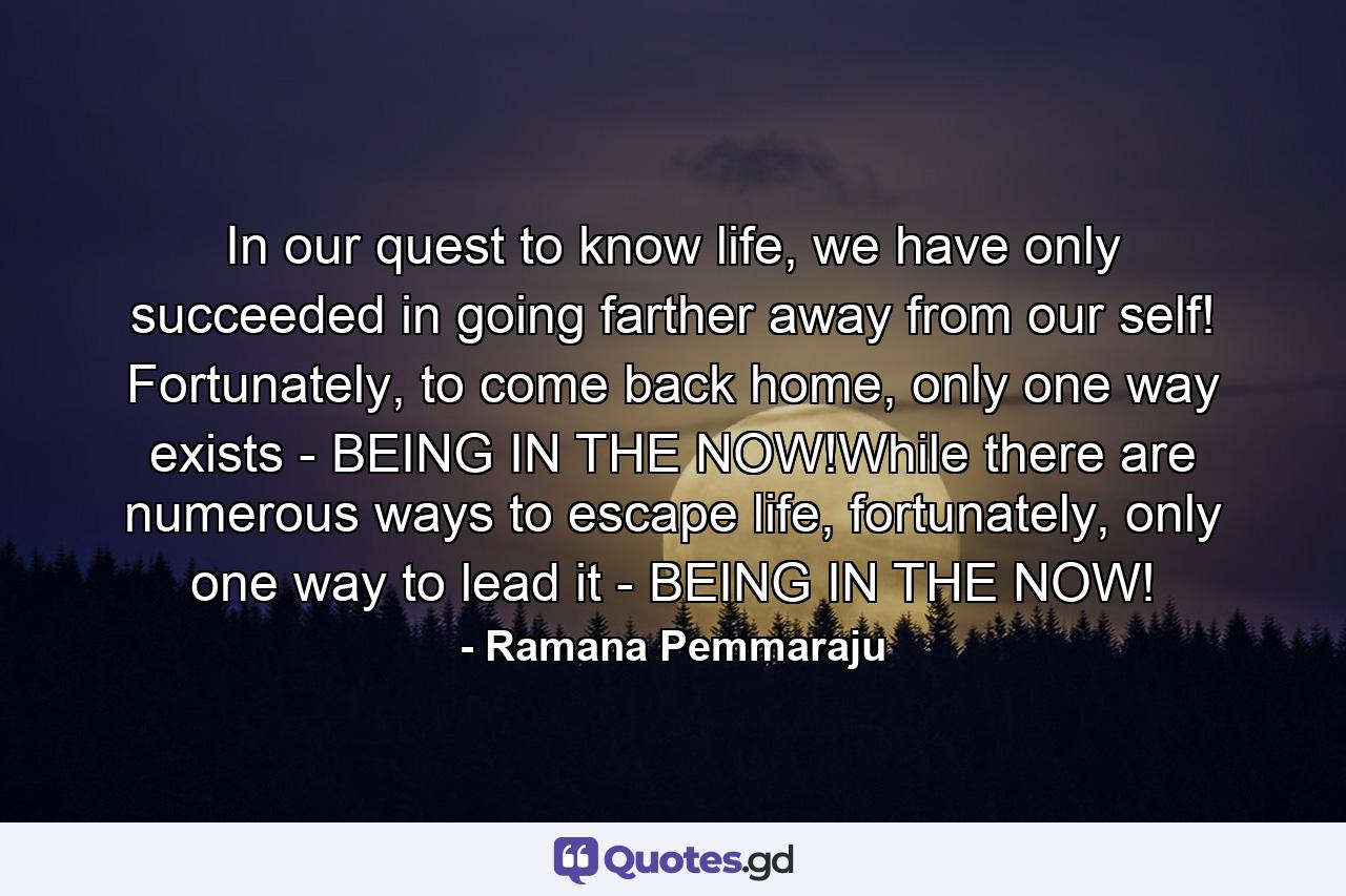 In our quest to know life, we have only succeeded in going farther away from our self! Fortunately, to come back home, only one way exists - BEING IN THE NOW!While there are numerous ways to escape life, fortunately, only one way to lead it - BEING IN THE NOW! - Quote by Ramana Pemmaraju