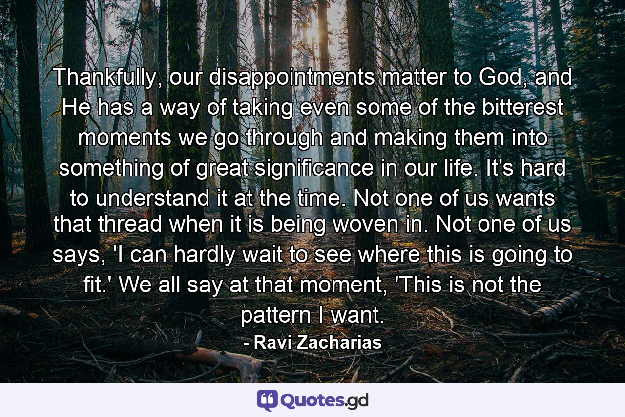 Thankfully, our disappointments matter to God, and He has a way of taking even some of the bitterest moments we go through and making them into something of great significance in our life. It’s hard to understand it at the time. Not one of us wants that thread when it is being woven in. Not one of us says, 'I can hardly wait to see where this is going to fit.' We all say at that moment, 'This is not the pattern I want. - Quote by Ravi Zacharias