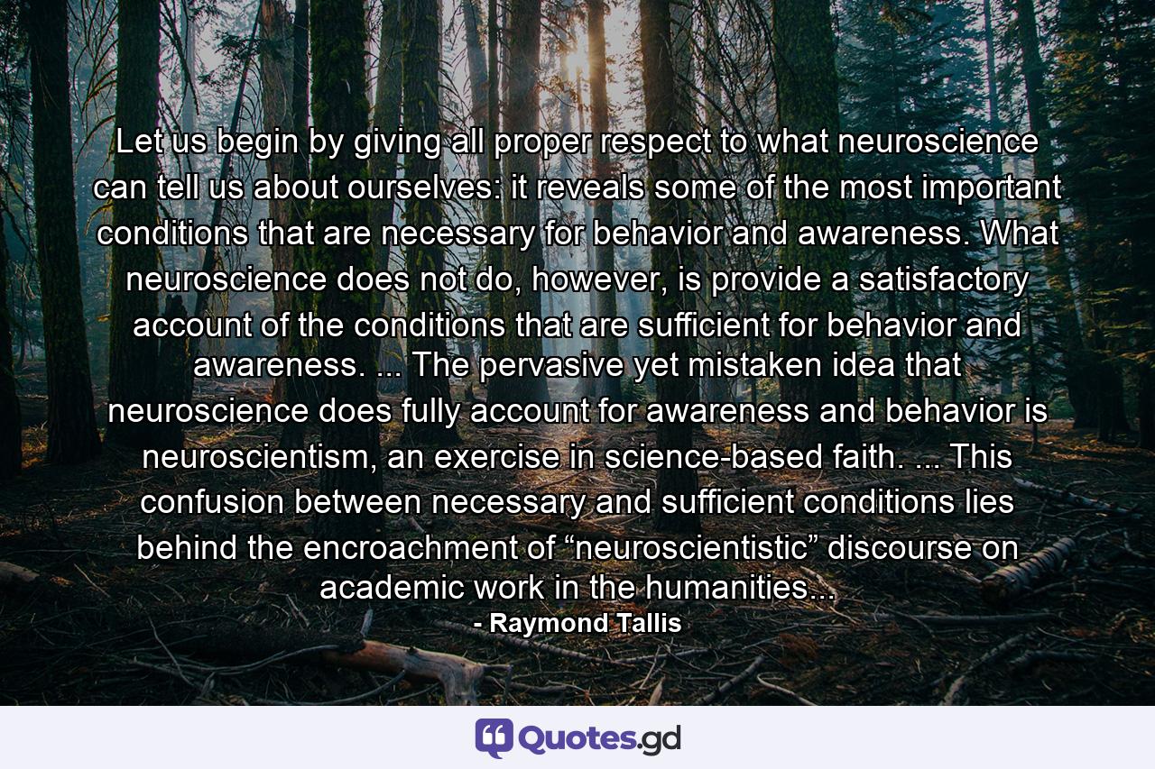 Let us begin by giving all proper respect to what neuroscience can tell us about ourselves: it reveals some of the most important conditions that are necessary for behavior and awareness. What neuroscience does not do, however, is provide a satisfactory account of the conditions that are sufficient for behavior and awareness. ... The pervasive yet mistaken idea that neuroscience does fully account for awareness and behavior is neuroscientism, an exercise in science-based faith. ... This confusion between necessary and sufficient conditions lies behind the encroachment of “neuroscientistic” discourse on academic work in the humanities... - Quote by Raymond Tallis