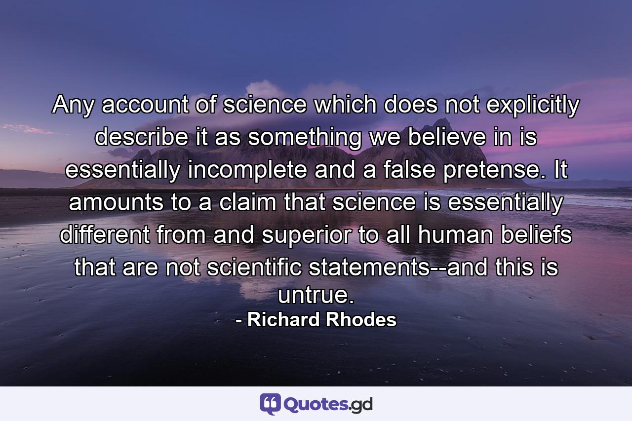 Any account of science which does not explicitly describe it as something we believe in is essentially incomplete and a false pretense. It amounts to a claim that science is essentially different from and superior to all human beliefs that are not scientific statements--and this is untrue. - Quote by Richard Rhodes