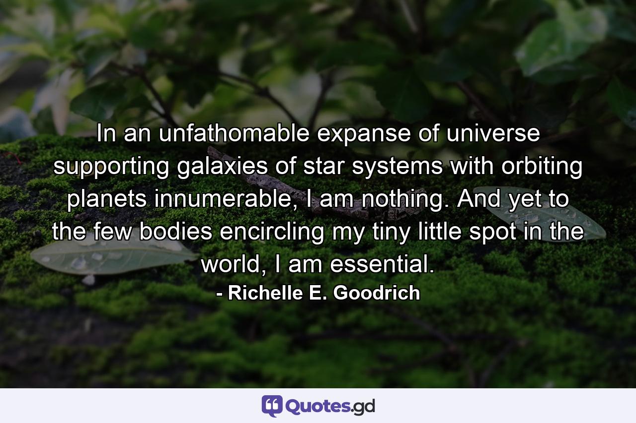 In an unfathomable expanse of universe supporting galaxies of star systems with orbiting planets innumerable, I am nothing.  And yet to the few bodies encircling my tiny little spot in the world, I am essential. - Quote by Richelle E. Goodrich