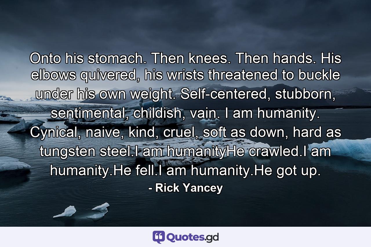 Onto his stomach. Then knees. Then hands. His elbows quivered, his wrists threatened to buckle under his own weight. Self-centered, stubborn, sentimental, childish, vain. I am humanity. Cynical, naive, kind, cruel, soft as down, hard as tungsten steel.I am humanityHe crawled.I am humanity.He fell.I am humanity.He got up. - Quote by Rick Yancey