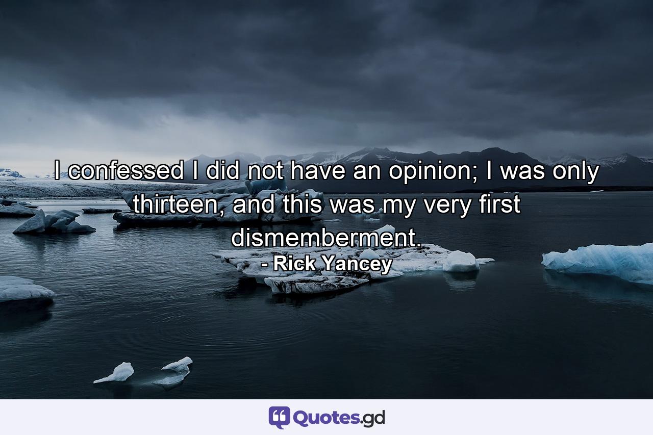 I confessed I did not have an opinion; I was only thirteen, and this was my very first dismemberment. - Quote by Rick Yancey