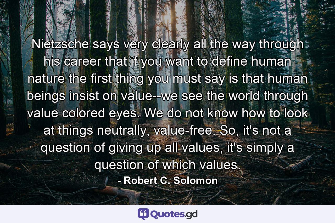 Nietzsche says very clearly all the way through his career that if you want to define human nature the first thing you must say is that human beings insist on value--we see the world through value colored eyes. We do not know how to look at things neutrally, value-free. So, it's not a question of giving up all values, it's simply a question of which values. - Quote by Robert C. Solomon