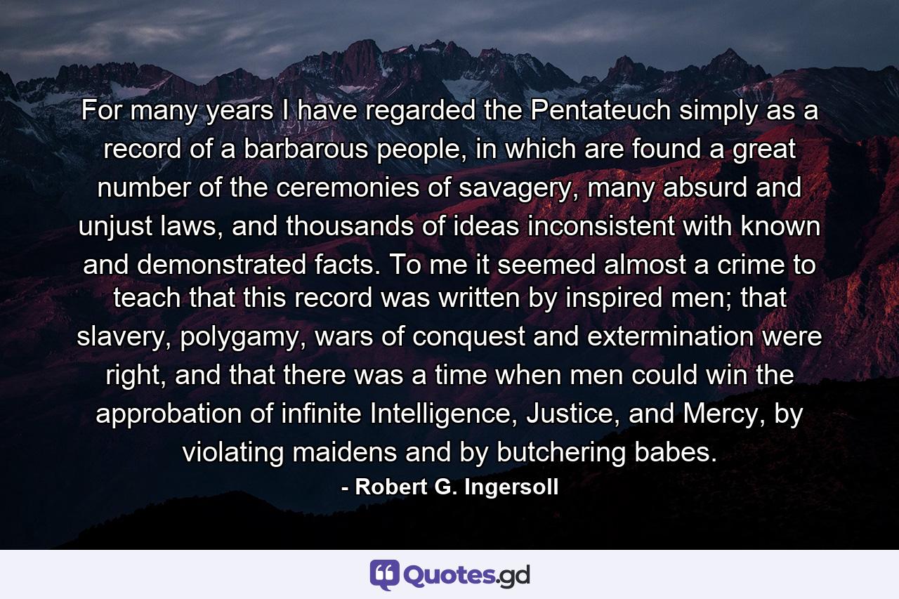 For many years I have regarded the Pentateuch simply as a record of a barbarous people, in which are found a great number of the ceremonies of savagery, many absurd and unjust laws, and thousands of ideas inconsistent with known and demonstrated facts. To me it seemed almost a crime to teach that this record was written by inspired men; that slavery, polygamy, wars of conquest and extermination were right, and that there was a time when men could win the approbation of infinite Intelligence, Justice, and Mercy, by violating maidens and by butchering babes. - Quote by Robert G. Ingersoll