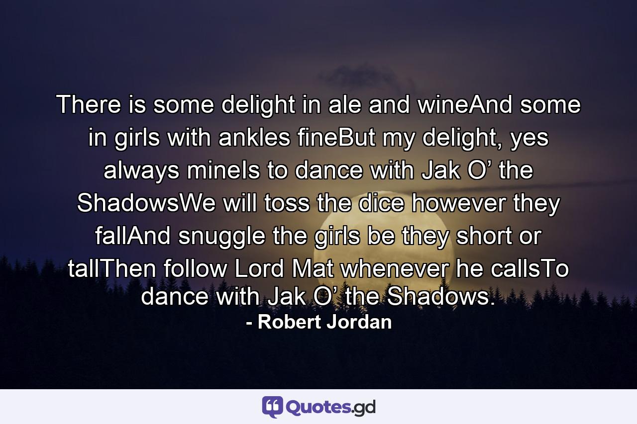 There is some delight in ale and wineAnd some in girls with ankles fineBut my delight, yes always mineIs to dance with Jak O’ the ShadowsWe will toss the dice however they fallAnd snuggle the girls be they short or tallThen follow Lord Mat whenever he callsTo dance with Jak O’ the Shadows. - Quote by Robert Jordan