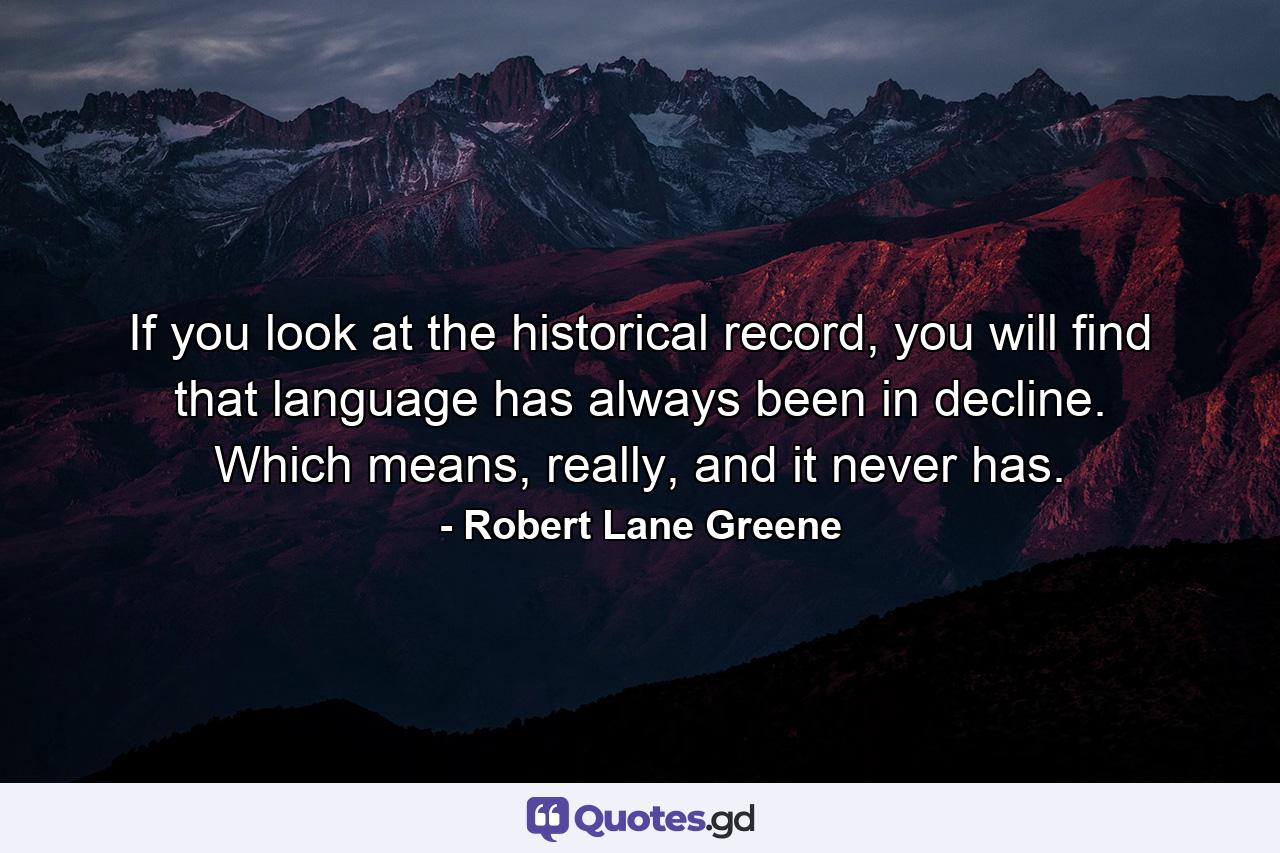 If you look at the historical record, you will find that language has always been in decline. Which means, really, and it never has. - Quote by Robert Lane Greene