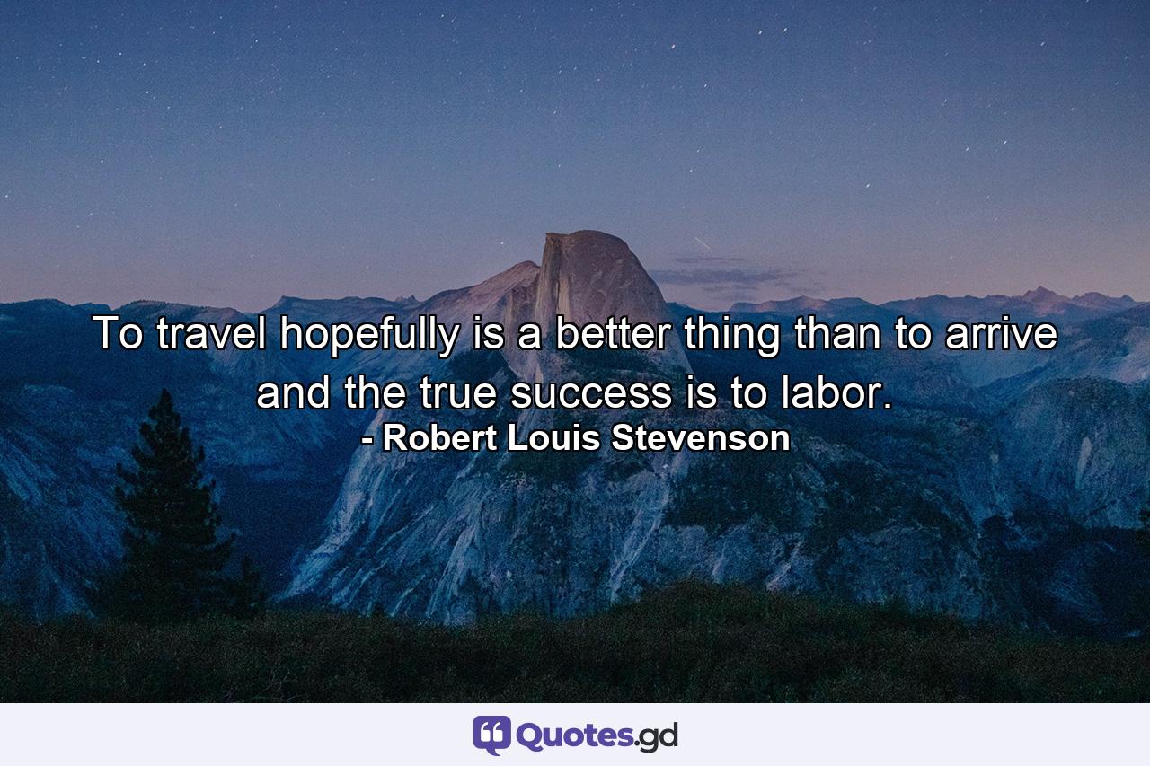 To travel hopefully is a better thing than to arrive  and the true success is to labor. - Quote by Robert Louis Stevenson