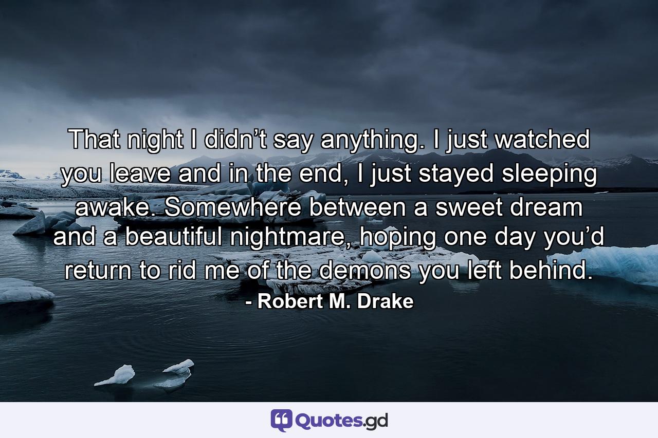 That night I didn’t say anything. I just watched you leave and in the end, I just stayed sleeping awake. Somewhere between a sweet dream and a beautiful nightmare, hoping one day you’d return to rid me of the demons you left behind. - Quote by Robert M. Drake