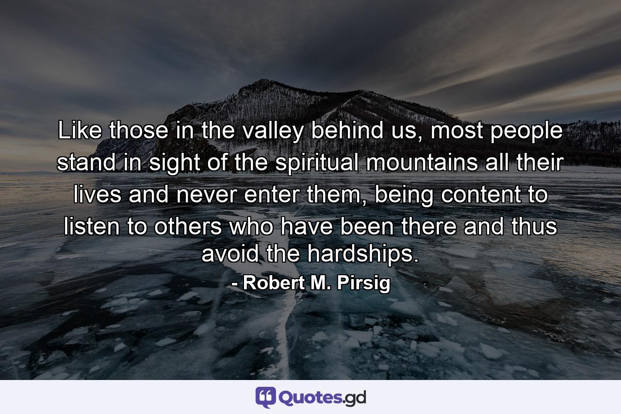 Like those in the valley behind us, most people stand in sight of the spiritual mountains all their lives and never enter them, being content to listen to others who have been there and thus avoid the hardships. - Quote by Robert M. Pirsig