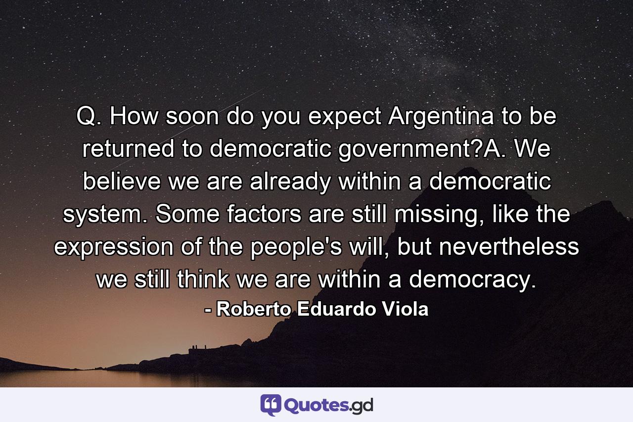 Q. How soon do you expect Argentina to be returned to democratic government?A. We believe we are already within a democratic system. Some factors are still missing, like the expression of the people's will, but nevertheless we still think we are within a democracy. - Quote by Roberto Eduardo Viola