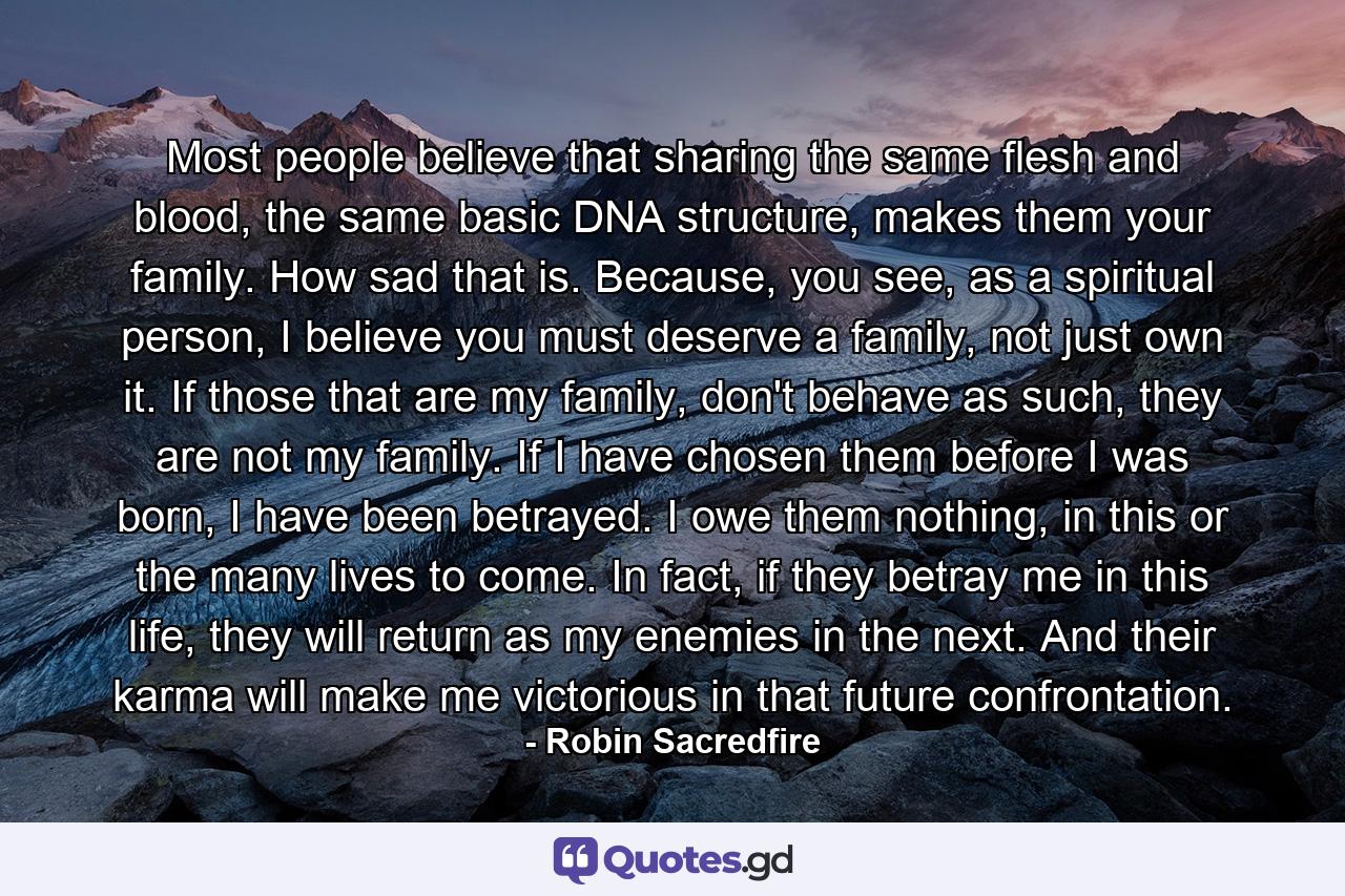 Most people believe that sharing the same flesh and blood, the same basic DNA structure, makes them your family. How sad that is. Because, you see, as a spiritual person, I believe you must deserve a family, not just own it. If those that are my family, don't behave as such, they are not my family. If I have chosen them before I was born, I have been betrayed. I owe them nothing, in this or the many lives to come. In fact, if they betray me in this life, they will return as my enemies in the next. And their karma will make me victorious in that future confrontation. - Quote by Robin Sacredfire