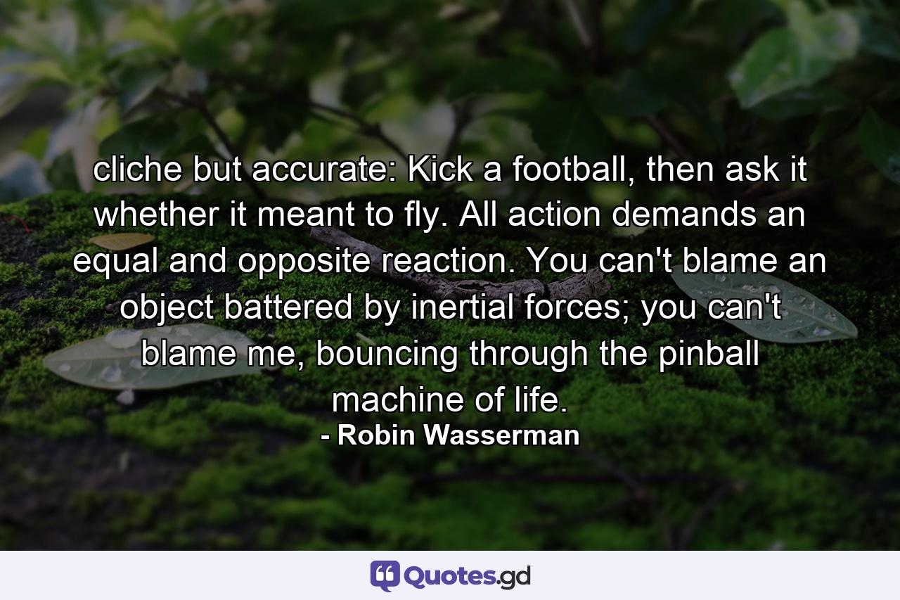 cliche but accurate: Kick a football, then ask it whether it meant to fly. All action demands an equal and opposite reaction. You can't blame an object battered by inertial forces; you can't blame me, bouncing through the pinball machine of life. - Quote by Robin Wasserman