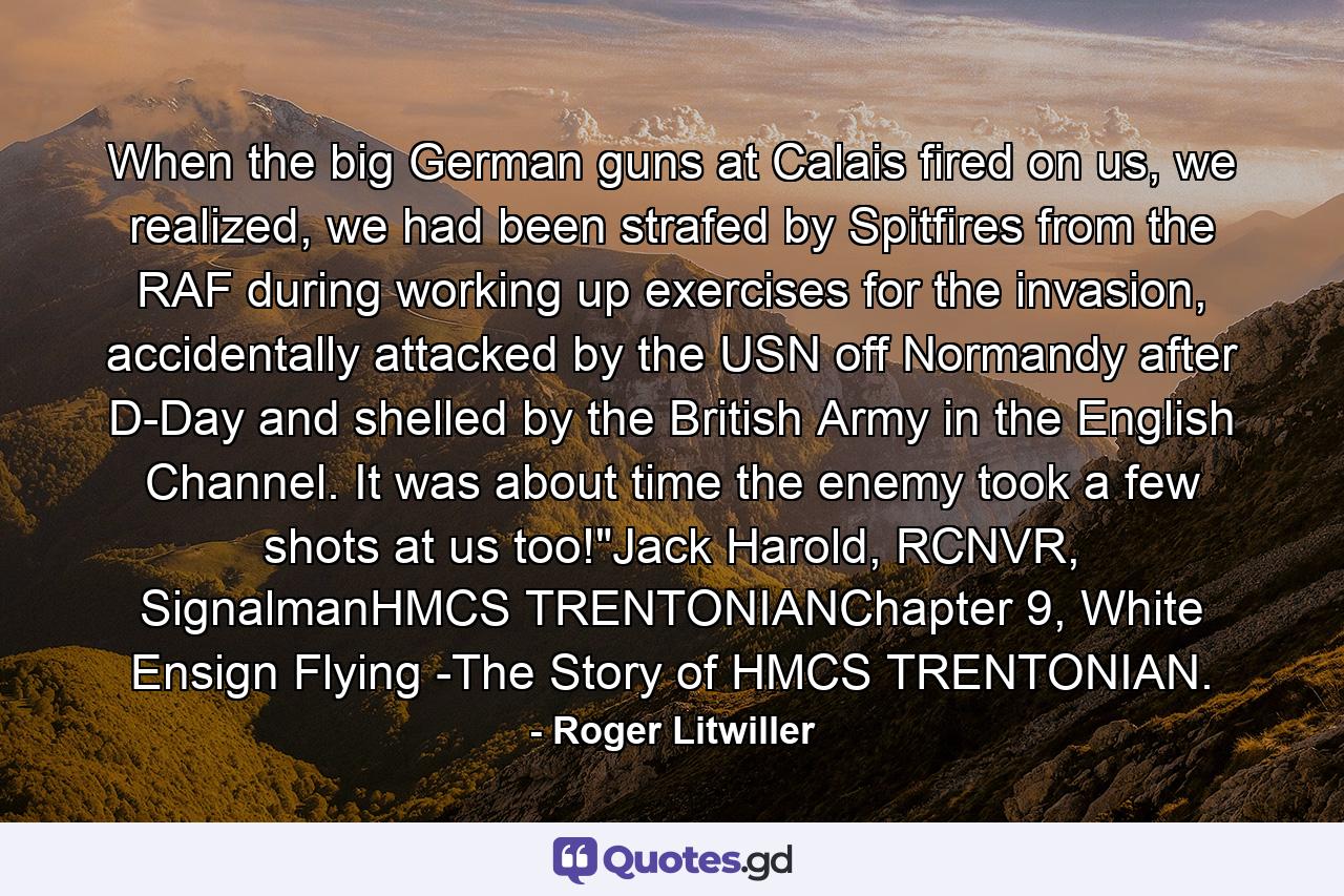 When the big German guns at Calais fired on us, we realized, we had been strafed by Spitfires from the RAF during working up exercises for the invasion, accidentally attacked by the USN off Normandy after D-Day and shelled by the British Army in the English Channel. It was about time the enemy took a few shots at us too!