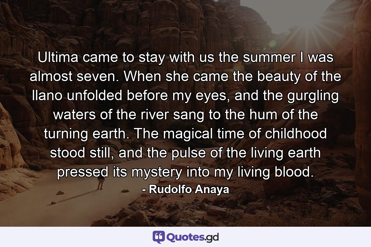 Ultima came to stay with us the summer I was almost seven. When she came the beauty of the llano unfolded before my eyes, and the gurgling waters of the river sang to the hum of the turning earth. The magical time of childhood stood still, and the pulse of the living earth pressed its mystery into my living blood. - Quote by Rudolfo Anaya