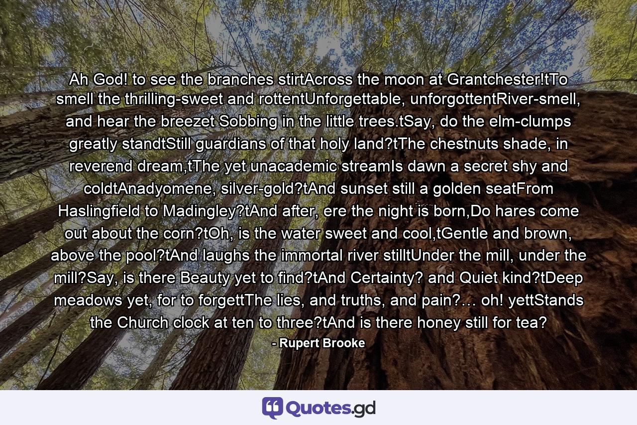 Ah God! to see the branches stirtAcross the moon at Grantchester!tTo smell the thrilling-sweet and rottentUnforgettable, unforgottentRiver-smell, and hear the breezet Sobbing in the little trees.tSay, do the elm-clumps greatly standtStill guardians of that holy land?tThe chestnuts shade, in reverend dream,tThe yet unacademic streamIs dawn a secret shy and coldtAnadyomene, silver-gold?tAnd sunset still a golden seatFrom Haslingfield to Madingley?tAnd after, ere the night is born,Do hares come out about the corn?tOh, is the water sweet and cool,tGentle and brown, above the pool?tAnd laughs the immortal river stilltUnder the mill, under the mill?Say, is there Beauty yet to find?tAnd Certainty? and Quiet kind?tDeep meadows yet, for to forgettThe lies, and truths, and pain?… oh! yettStands the Church clock at ten to three?tAnd is there honey still for tea? - Quote by Rupert Brooke