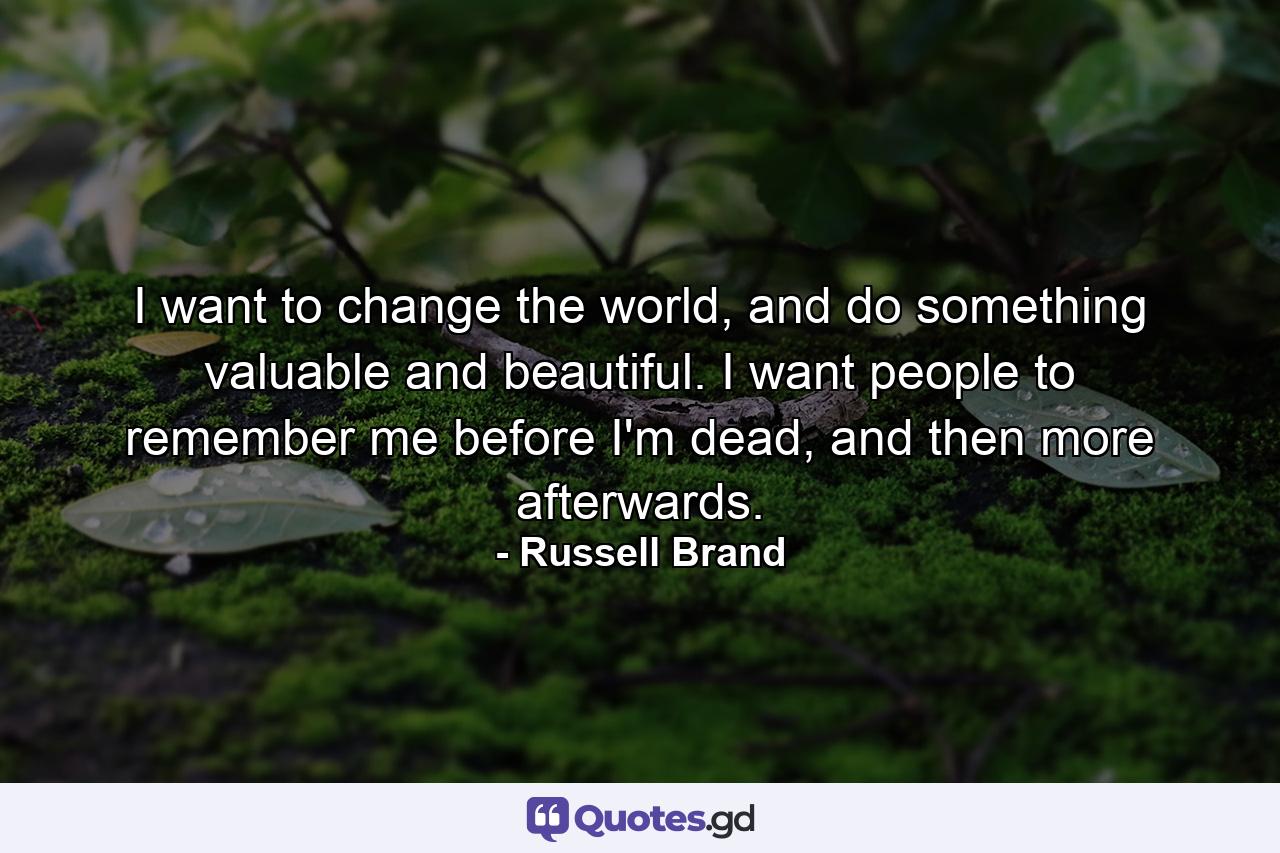 I want to change the world, and do something valuable and beautiful. I want people to remember me before I'm dead, and then more afterwards. - Quote by Russell Brand