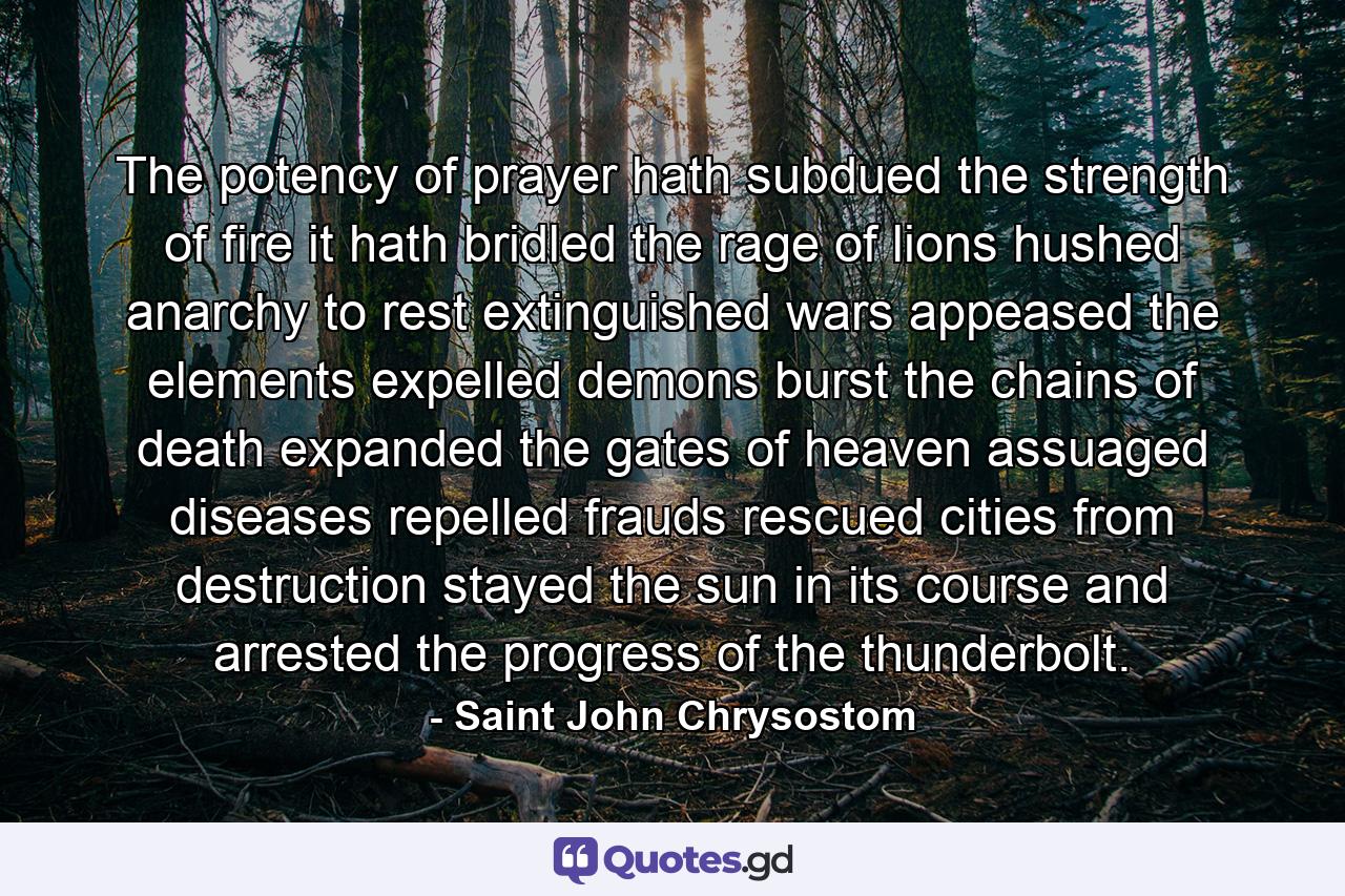 The potency of prayer hath subdued the strength of fire  it hath bridled the rage of lions  hushed anarchy to rest  extinguished wars  appeased the elements  expelled demons  burst the chains of death  expanded the gates of heaven  assuaged diseases  repelled frauds  rescued cities from destruction  stayed the sun in its course  and arrested the progress of the thunderbolt. - Quote by Saint John Chrysostom