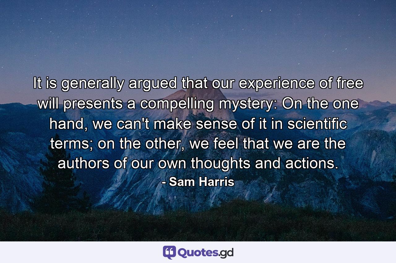 It is generally argued that our experience of free will presents a compelling mystery: On the one hand, we can't make sense of it in scientific terms; on the other, we feel that we are the authors of our own thoughts and actions. - Quote by Sam Harris