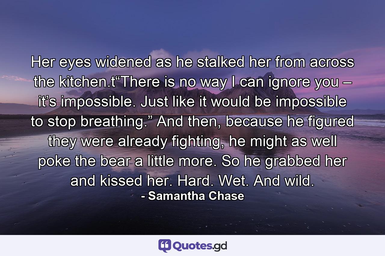 Her eyes widened as he stalked her from across the kitchen.t“There is no way I can ignore you – it’s impossible. Just like it would be impossible to stop breathing.” And then, because he figured they were already fighting, he might as well poke the bear a little more. So he grabbed her and kissed her. Hard. Wet. And wild. - Quote by Samantha Chase