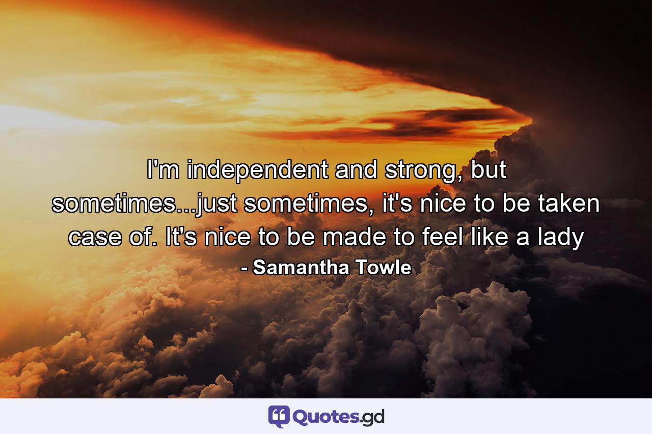 I'm independent and strong, but sometimes...just sometimes, it's nice to be taken case of. It's nice to be made to feel like a lady - Quote by Samantha Towle