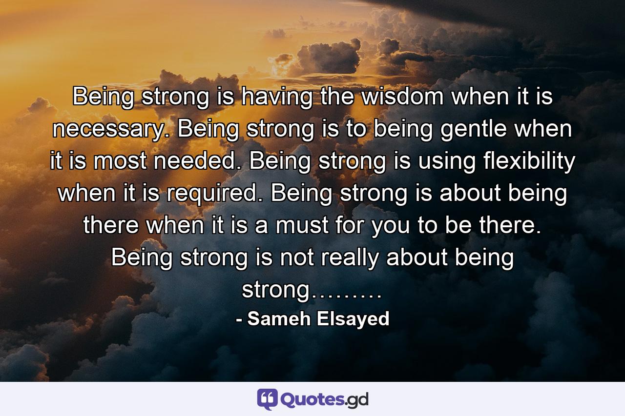 Being strong is having the wisdom when it is necessary. Being strong is to being gentle when it is most needed. Being strong is using flexibility when it is required. Being strong is about being there when it is a must for you to be there. Being strong is not really about being strong……… - Quote by Sameh Elsayed