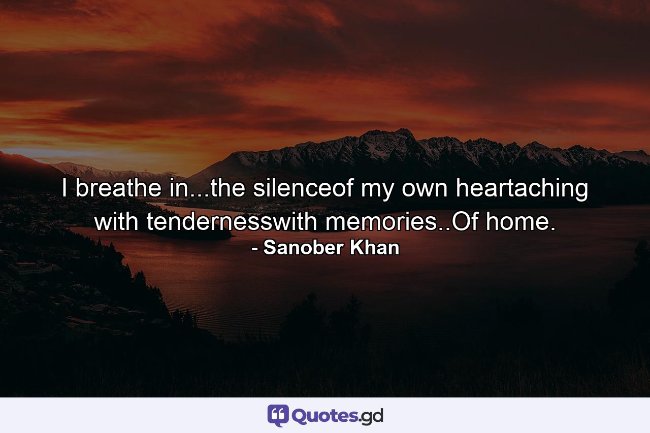 I breathe in...the silenceof my own heartaching with tendernesswith memories..Of home. - Quote by Sanober Khan