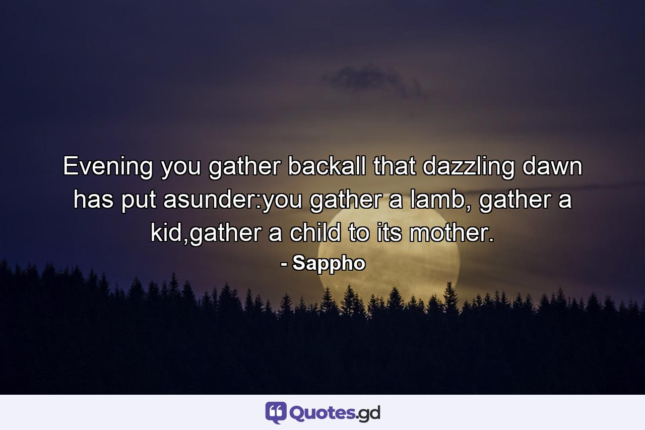 Evening you gather backall that dazzling dawn has put asunder:you gather a lamb, gather a kid,gather a child to its mother. - Quote by Sappho