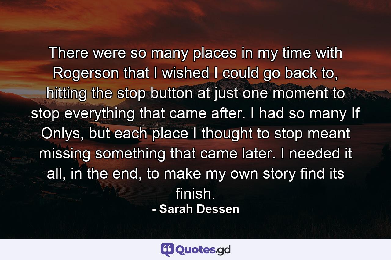 There were so many places in my time with Rogerson that I wished I could go back to, hitting the stop button at just one moment to stop everything that came after. I had so many If Onlys, but each place I thought to stop meant missing something that came later. I needed it all, in the end, to make my own story find its finish. - Quote by Sarah Dessen