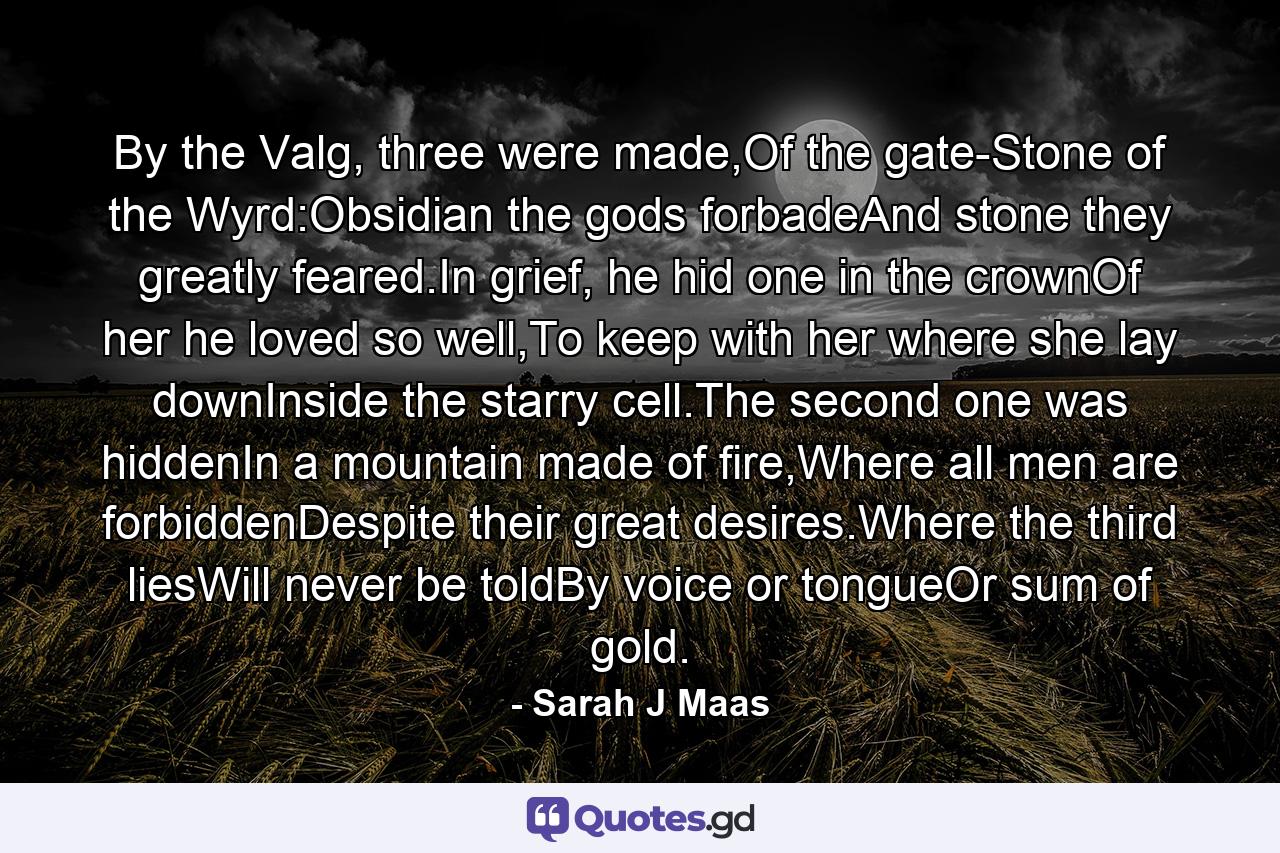 By the Valg, three were made,Of the gate-Stone of the Wyrd:Obsidian the gods forbadeAnd stone they greatly feared.In grief, he hid one in the crownOf her he loved so well,To keep with her where she lay downInside the starry cell.The second one was hiddenIn a mountain made of fire,Where all men are forbiddenDespite their great desires.Where the third liesWill never be toldBy voice or tongueOr sum of gold. - Quote by Sarah J Maas