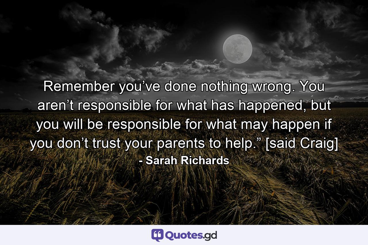 Remember you’ve done nothing wrong. You aren’t responsible for what has happened, but you will be responsible for what may happen if you don’t trust your parents to help.” [said Craig] - Quote by Sarah Richards