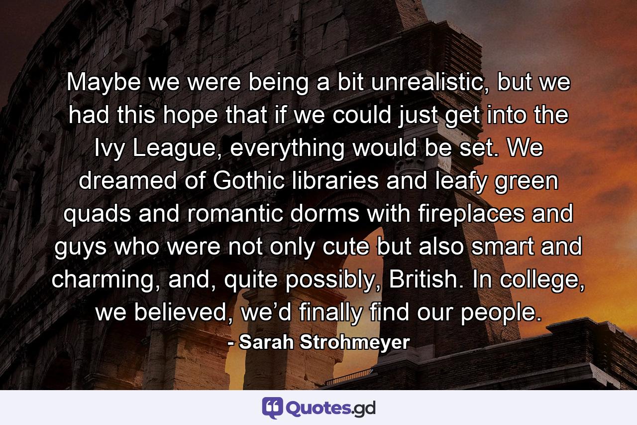 Maybe we were being a bit unrealistic, but we had this hope that if we could just get into the Ivy League, everything would be set. We dreamed of Gothic libraries and leafy green quads and romantic dorms with fireplaces and guys who were not only cute but also smart and charming, and, quite possibly, British. In college, we believed, we’d finally find our people. - Quote by Sarah Strohmeyer