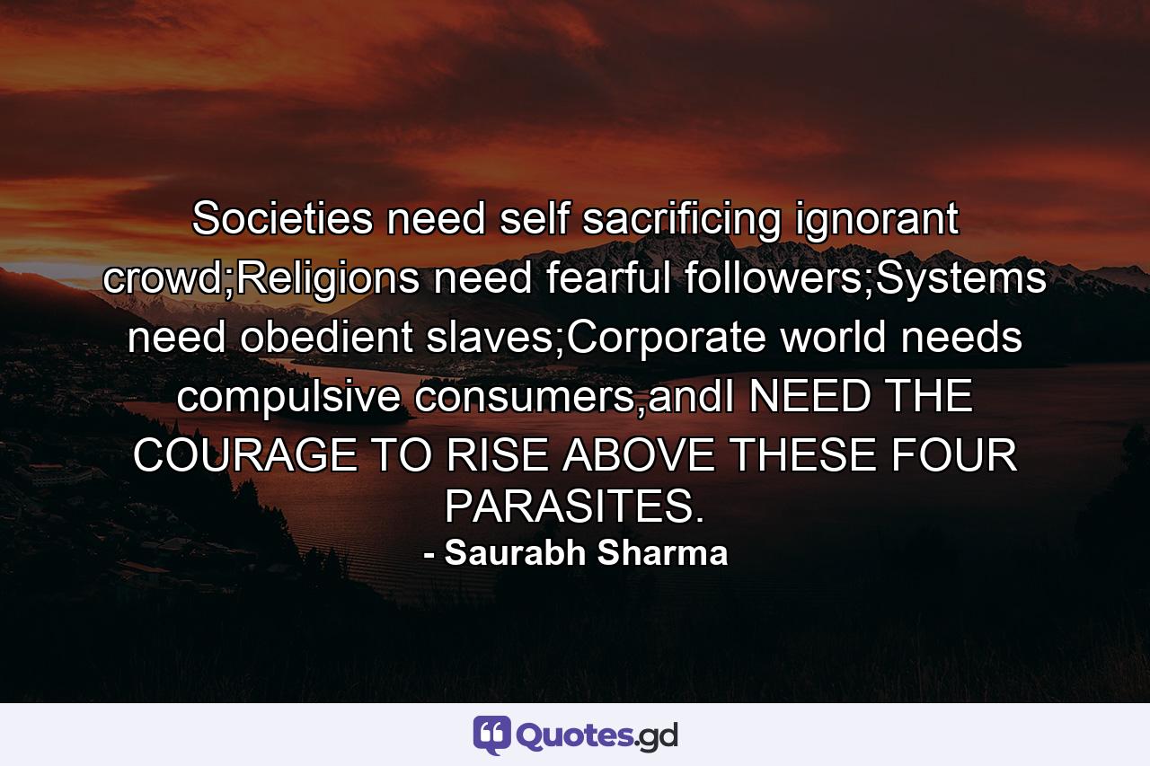 Societies need self sacrificing ignorant crowd;Religions need fearful followers;Systems need obedient slaves;Corporate world needs compulsive consumers,andI NEED THE COURAGE TO RISE ABOVE THESE FOUR PARASITES. - Quote by Saurabh Sharma