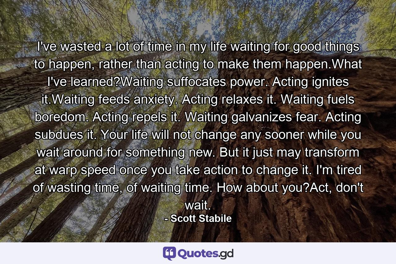 I've wasted a lot of time in my life waiting for good things to happen, rather than acting to make them happen.What I've learned?Waiting suffocates power. Acting ignites it.Waiting feeds anxiety. Acting relaxes it. Waiting fuels boredom. Acting repels it. Waiting galvanizes fear. Acting subdues it. Your life will not change any sooner while you wait around for something new. But it just may transform at warp speed once you take action to change it. I'm tired of wasting time, of waiting time. How about you?Act, don't wait. - Quote by Scott Stabile