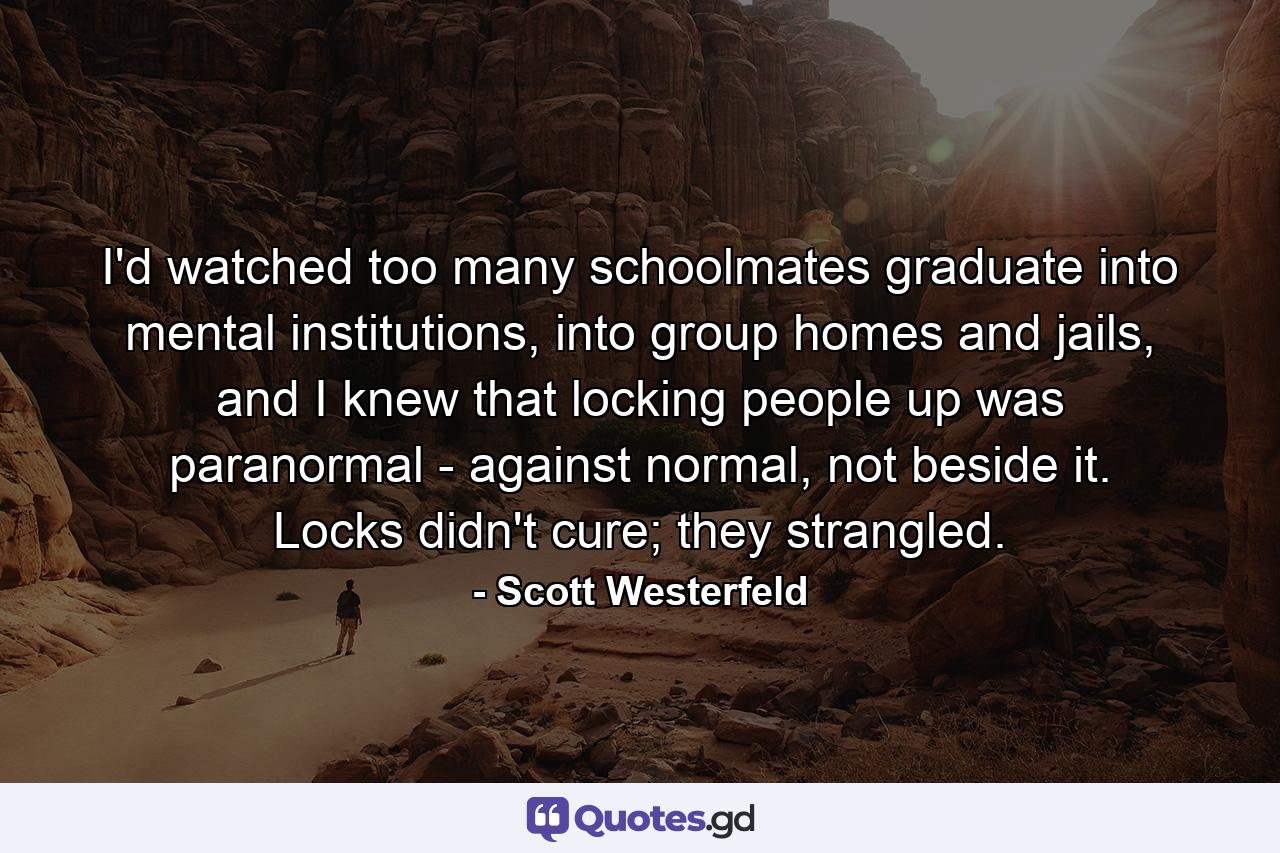 I'd watched too many schoolmates graduate into mental institutions, into group homes and jails, and I knew that locking people up was paranormal - against normal, not beside it. Locks didn't cure; they strangled. - Quote by Scott Westerfeld