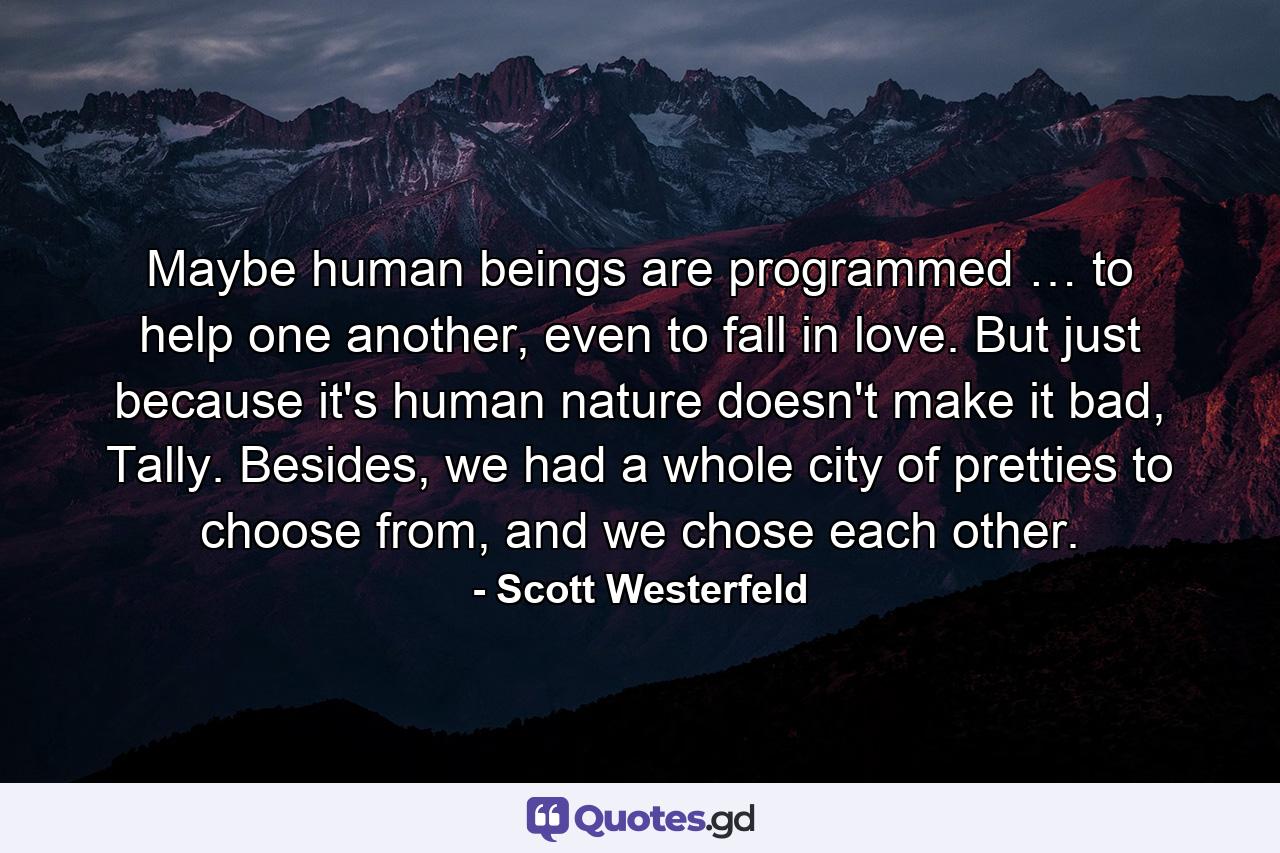 Maybe human beings are programmed … to help one another, even to fall in love. But just because it's human nature doesn't make it bad, Tally. Besides, we had a whole city of pretties to choose from, and we chose each other. - Quote by Scott Westerfeld