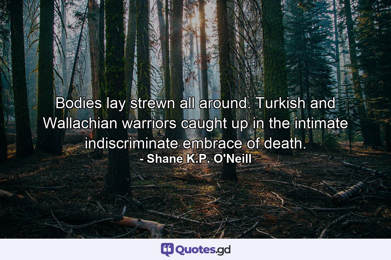 Bodies lay strewn all around. Turkish and Wallachian warriors caught up in the intimate indiscriminate embrace of death. - Quote by Shane K.P. O'Neill