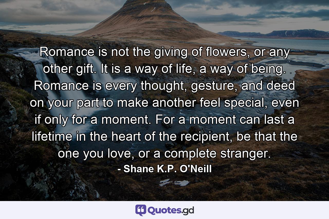 Romance is not the giving of flowers, or any other gift. It is a way of life, a way of being. Romance is every thought, gesture, and deed on your part to make another feel special, even if only for a moment. For a moment can last a lifetime in the heart of the recipient, be that the one you love, or a complete stranger. - Quote by Shane K.P. O'Neill