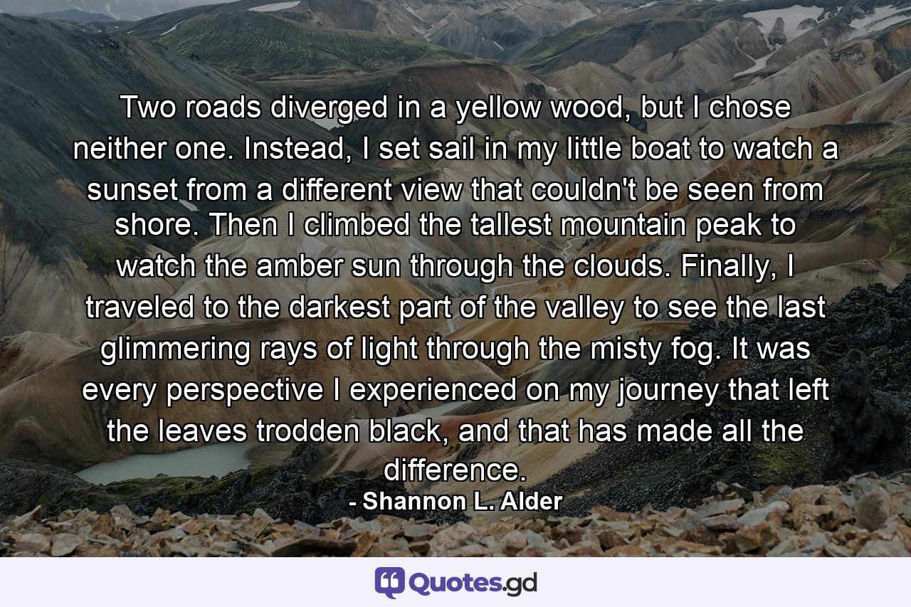 Two roads diverged in a yellow wood, but I chose neither one. Instead, I set sail in my little boat to watch a sunset from a different view that couldn't be seen from shore. Then I climbed the tallest mountain peak to watch the amber sun through the clouds. Finally, I traveled to the darkest part of the valley to see the last glimmering rays of light through the misty fog. It was every perspective I experienced on my journey that left the leaves trodden black, and that has made all the difference. - Quote by Shannon L. Alder