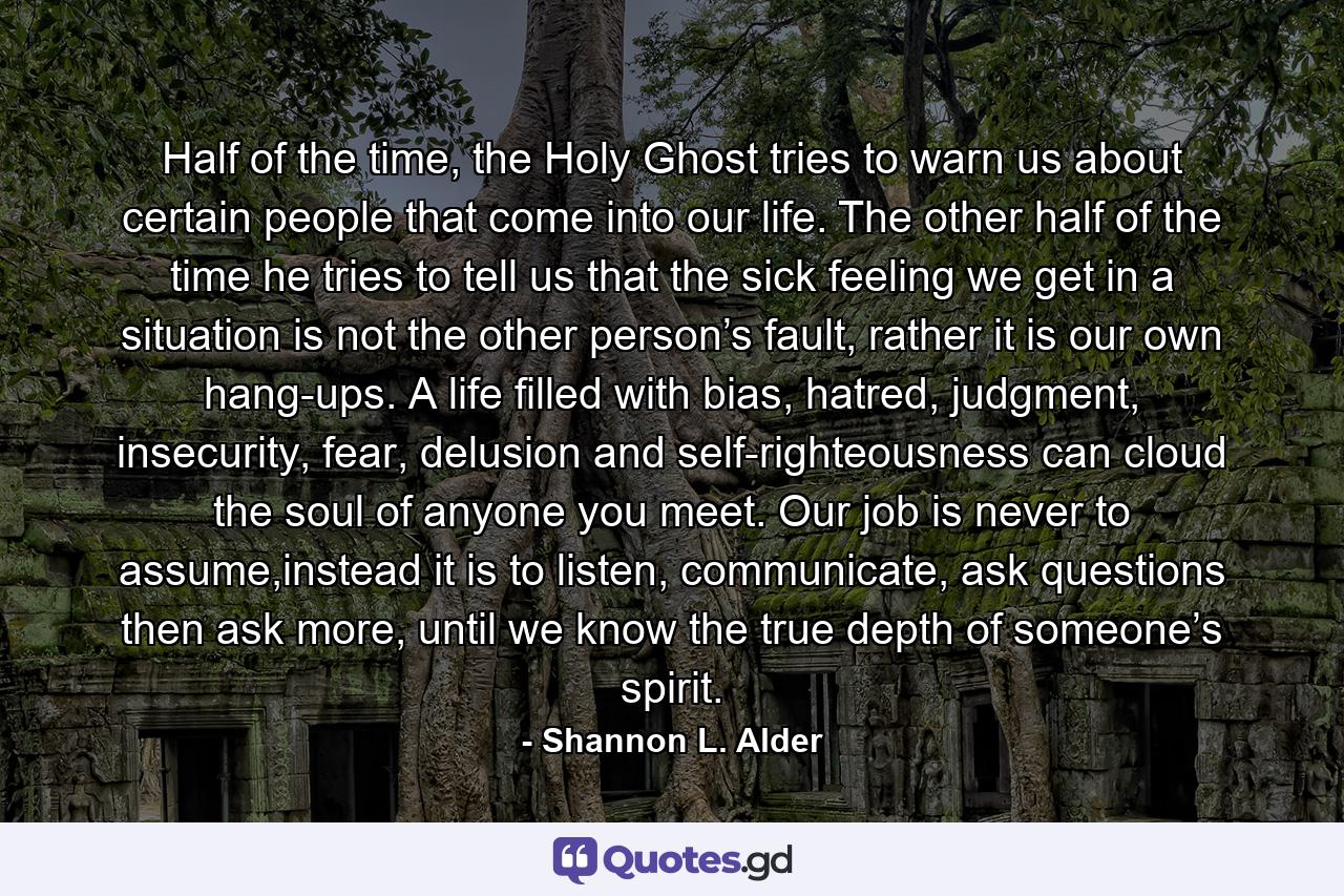 Half of the time, the Holy Ghost tries to warn us about certain people that come into our life. The other half of the time he tries to tell us that the sick feeling we get in a situation is not the other person’s fault, rather it is our own hang-ups. A life filled with bias, hatred, judgment, insecurity, fear, delusion and self-righteousness can cloud the soul of anyone you meet. Our job is never to assume,instead it is to listen, communicate, ask questions then ask more, until we know the true depth of someone’s spirit. - Quote by Shannon L. Alder