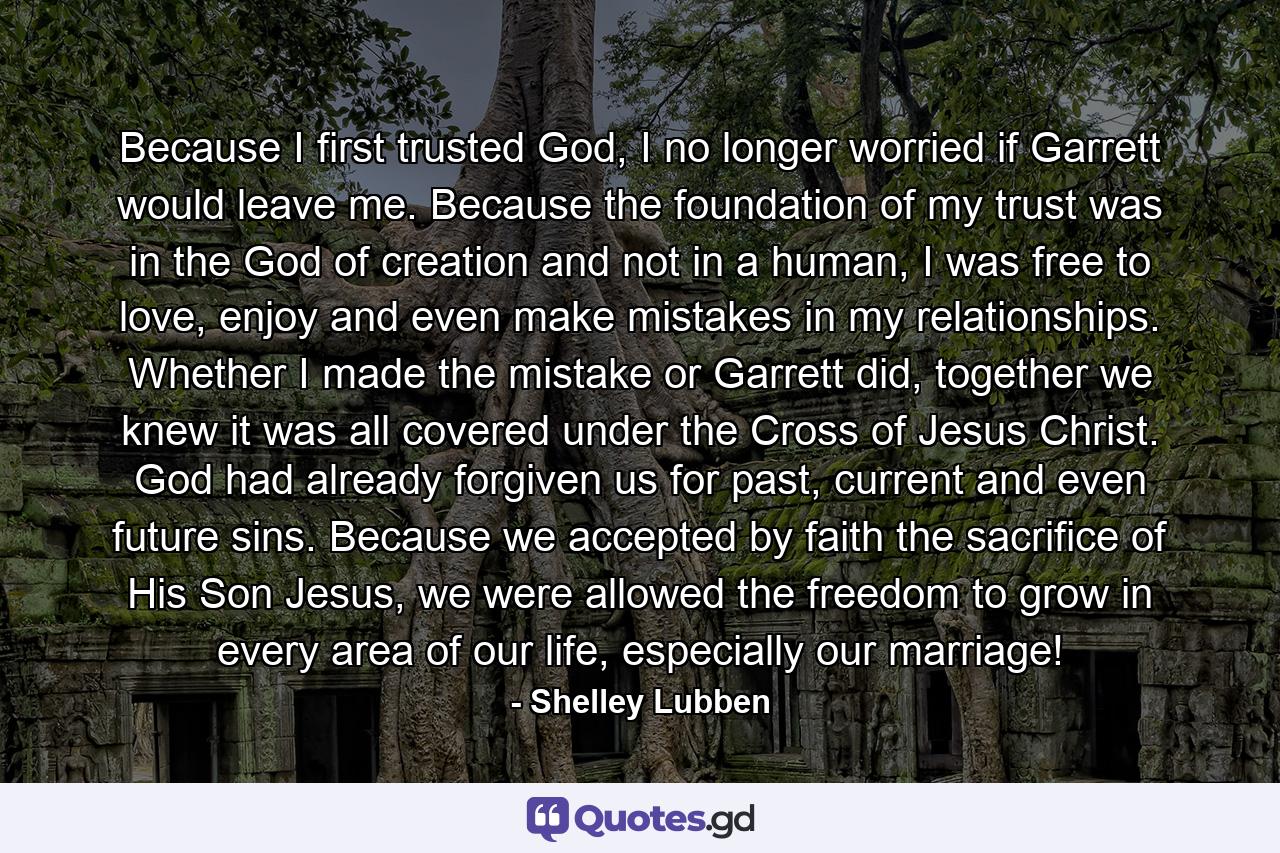 Because I first trusted God, I no longer worried if Garrett would leave me. Because the foundation of my trust was in the God of creation and not in a human, I was free to love, enjoy and even make mistakes in my relationships. Whether I made the mistake or Garrett did, together we knew it was all covered under the Cross of Jesus Christ. God had already forgiven us for past, current and even future sins. Because we accepted by faith the sacrifice of His Son Jesus, we were allowed the freedom to grow in every area of our life, especially our marriage! - Quote by Shelley Lubben