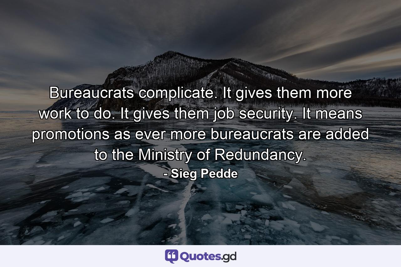 Bureaucrats complicate. It gives them more work to do. It gives them job security. It means promotions as ever more bureaucrats are added to the Ministry of Redundancy. - Quote by Sieg Pedde