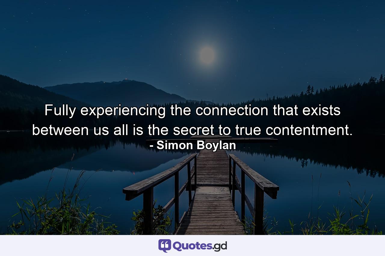 Fully experiencing the connection that exists between us all is the secret to true contentment. - Quote by Simon Boylan