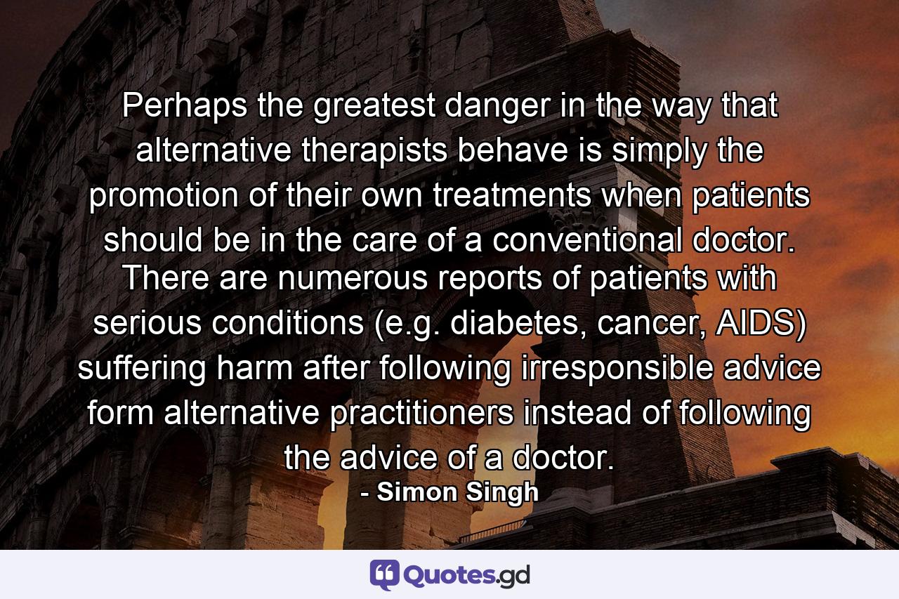 Perhaps the greatest danger in the way that alternative therapists behave is simply the promotion of their own treatments when patients should be in the care of a conventional doctor. There are numerous reports of patients with serious conditions (e.g. diabetes, cancer, AIDS) suffering harm after following irresponsible advice form alternative practitioners instead of following the advice of a doctor. - Quote by Simon Singh