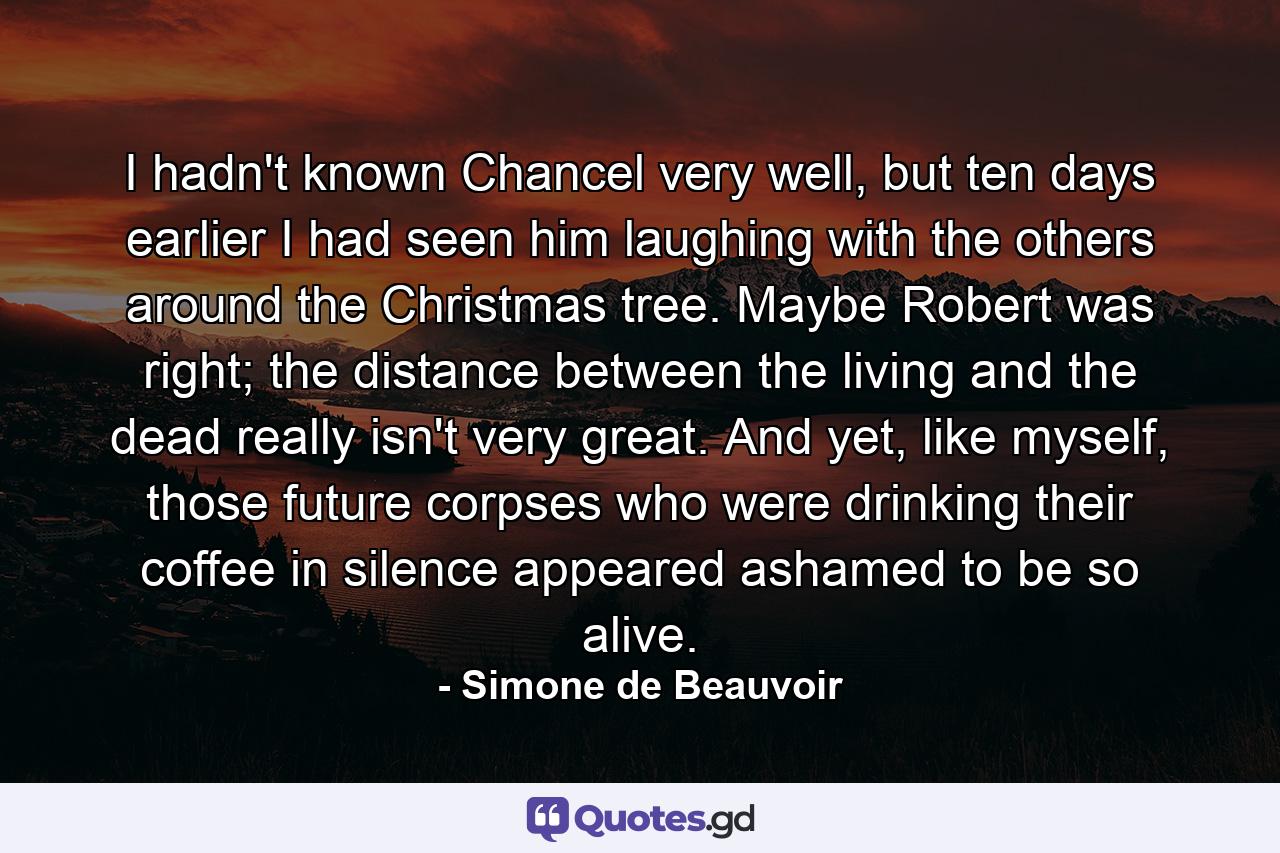 I hadn't known Chancel very well, but ten days earlier I had seen him laughing with the others around the Christmas tree. Maybe Robert was right; the distance between the living and the dead really isn't very great. And yet, like myself, those future corpses who were drinking their coffee in silence appeared ashamed to be so alive. - Quote by Simone de Beauvoir