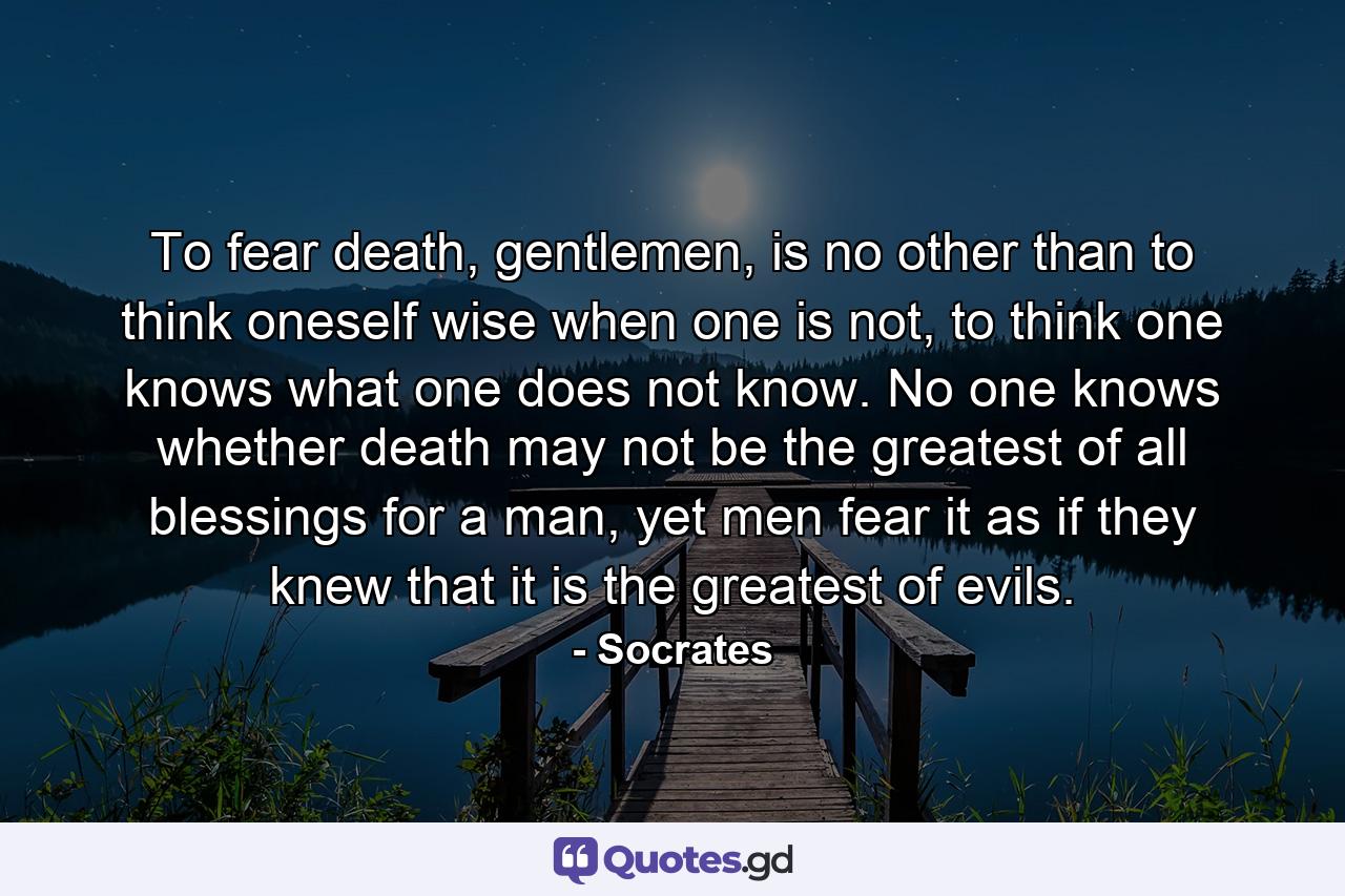 To fear death, gentlemen, is no other than to think oneself wise when one is not, to think one knows what one does not know. No one knows whether death may not be the greatest of all blessings for a man, yet men fear it as if they knew that it is the greatest of evils. - Quote by Socrates