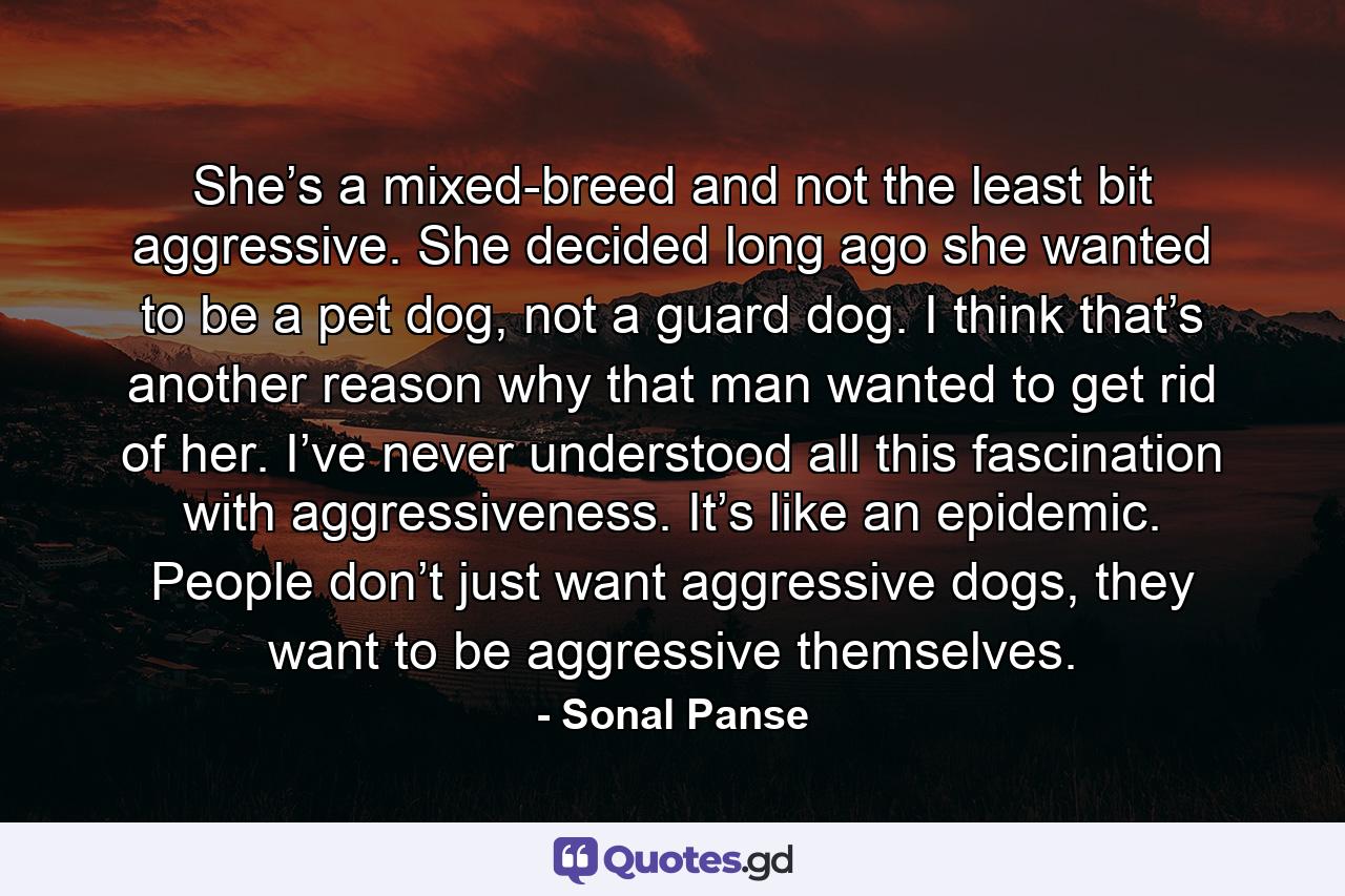 She’s a mixed-breed and not the least bit aggressive. She decided long ago she wanted to be a pet dog, not a guard dog. I think that’s another reason why that man wanted to get rid of her. I’ve never understood all this fascination with aggressiveness. It’s like an epidemic. People don’t just want aggressive dogs, they want to be aggressive themselves. - Quote by Sonal Panse