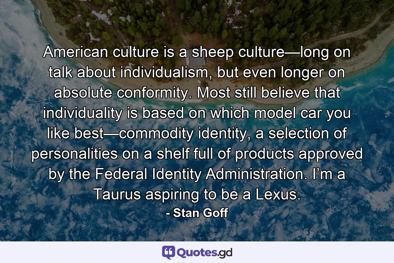 American culture is a sheep culture—long on talk about individualism, but even longer on absolute conformity. Most still believe that individuality is based on which model car you like best—commodity identity, a selection of personalities on a shelf full of products approved by the Federal Identity Administration. I’m a Taurus aspiring to be a Lexus. - Quote by Stan Goff