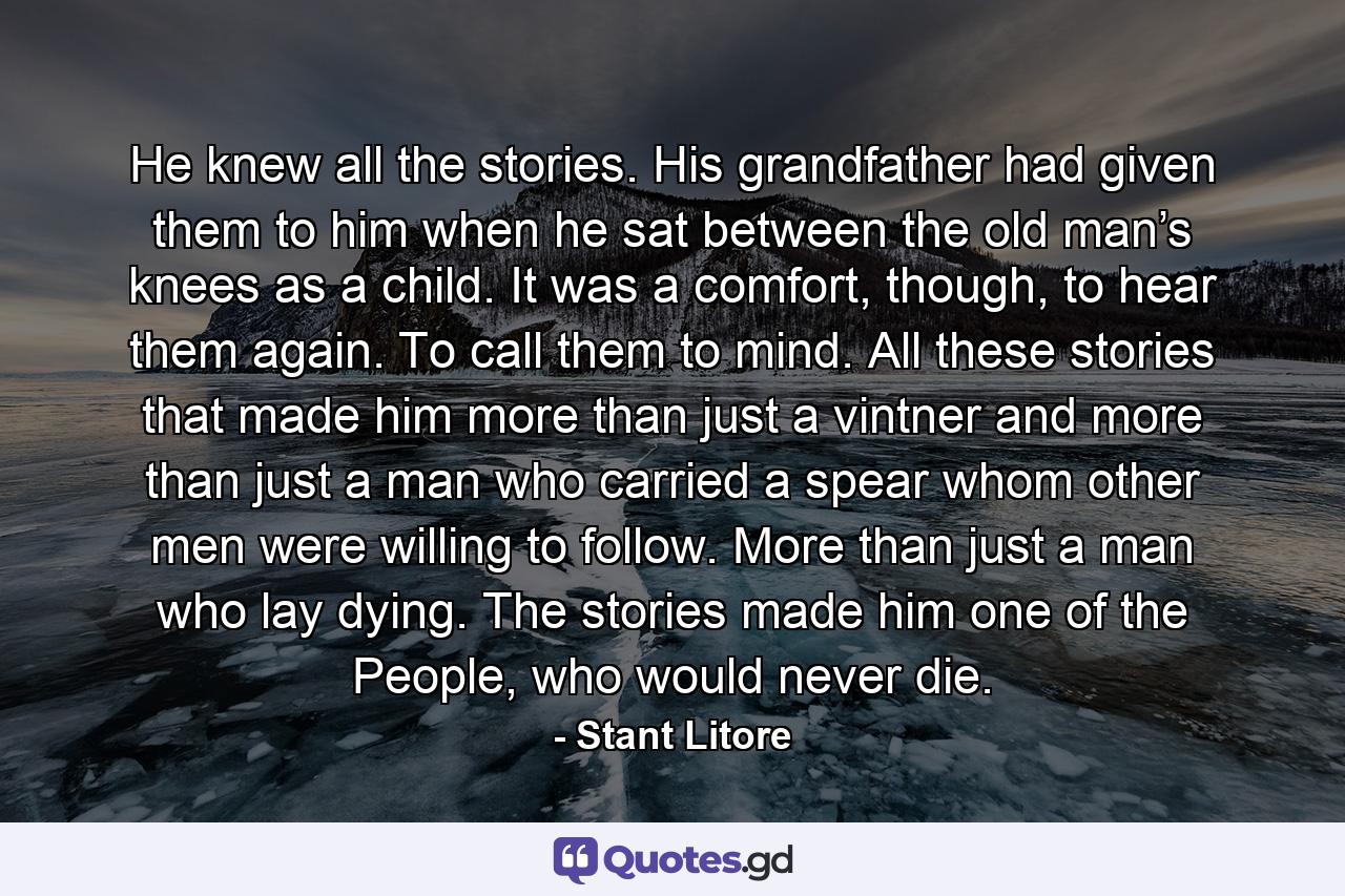 He knew all the stories. His grandfather had given them to him when he sat between the old man’s knees as a child. It was a comfort, though, to hear them again. To call them to mind. All these stories that made him more than just a vintner and more than just a man who carried a spear whom other men were willing to follow. More than just a man who lay dying. The stories made him one of the People, who would never die. - Quote by Stant Litore