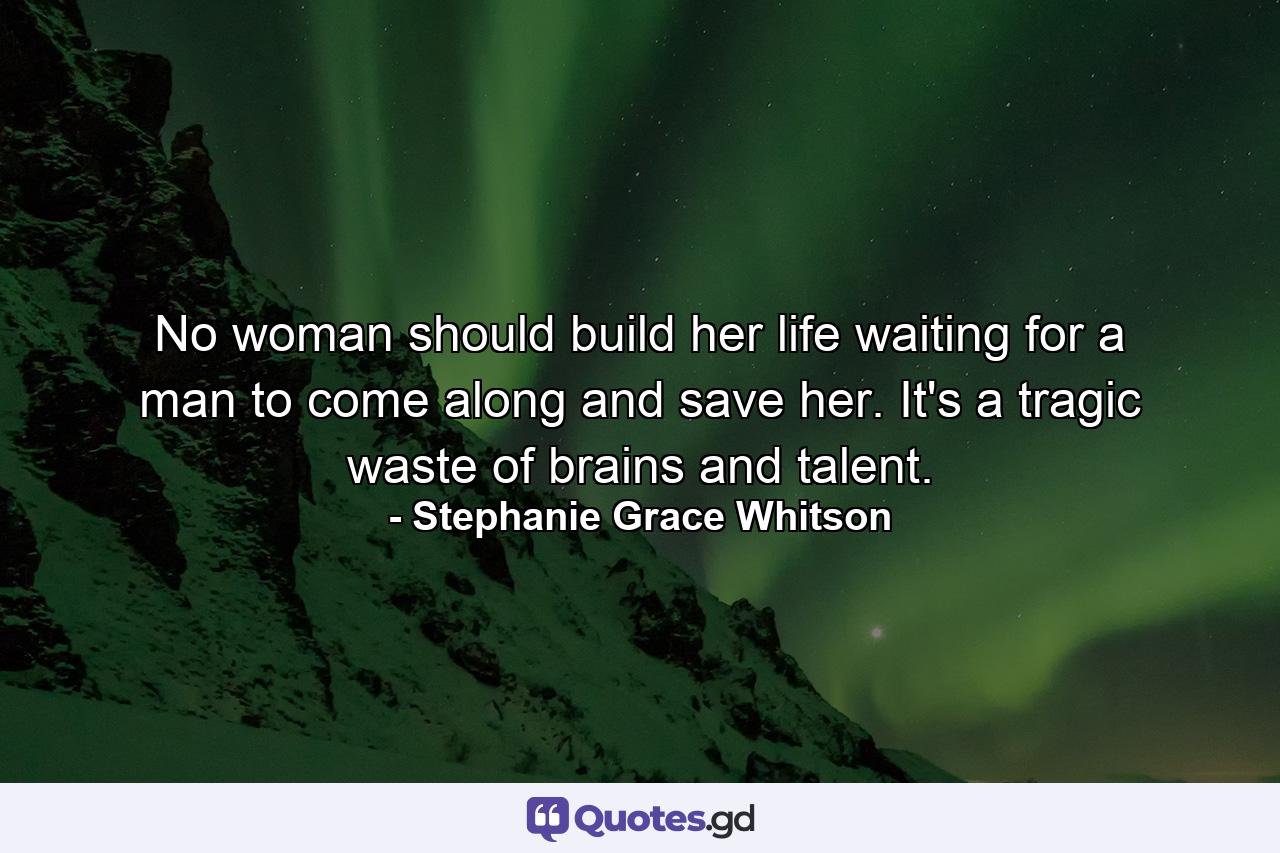 No woman should build her life waiting for a man to come along and save her. It's a tragic waste of brains and talent. - Quote by Stephanie Grace Whitson